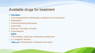 Available drugs for treatment
 DMARDs:
1. Immunosuppressants: Methotrexate, Azathioprine and Cyclosporine
2. Salfasalazine
3. Chloroquine/Hydroxychloroquine
4. Leflunomide
5. Gold sod. Thiomalate, Auranofin
6. D-Penicillamine
• BRM:
1. TNFα inhibitors: Etanercept, Infliximab and adalimumab
2. IL-1 antagonist: Anakinra
• Adjuvant: Corticosteroids, Prednisolone and others
 