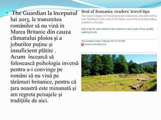  The Guardian la începutul

lui 2013, le transmitea
românilor să nu vină în
Marea Britanie din cauza
climatului ploios şi a
joburilor puţine şi
insuficient plătite .
Acum încearcă să
folosească psihologia inversă
pentru a-i convinge pe
români să nu vină pe
tărâmuri britanice, pentru că
ţara noastră este minunată şi
am regreta peisajele şi
tradiţiile de aici.

 