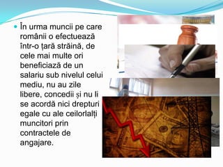  În urma muncii pe care

românii o efectuează
într-o ţară străină, de
cele mai multe ori
beneficiază de un
salariu sub nivelul celui
mediu, nu au zile
libere, concedii și nu li
se acordă nici drepturi
egale cu ale ceilorlalţi
muncitori prin
contractele de
angajare.

 