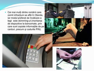  Cei mai mulţi dintre românii care
comit infracţiuni se află în Olanda,
iar modul preferat de încălcare a
legii este skimming-ul (montarea

de dispozitive la bancomate, prin
care sunt copiate informaţiile de pe
carduri, precum şi codurile PIN).

 