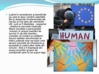  Luând în considerare şi beneficiile
pe care le aduc românii celorlalte
ţări şi drepturile fundamentale ale
omului şi mai ales ale membrilor

UE, cum ar fi libertatea , respectul
, dreptul la serviciile medicale ,
libera circulaţie a persoanelor
,inclusiv în scopul prestării de
servicii în alt stat membru ,
consider că românii şi cetăţenii
tuturor statelor discriminate ar
trebui judecaţi doar pe baza unor
dovezi concrete de infracţiune şi
acceptaţi în cadrul altor state din
Uniune , fără a fi dispreţuiţi din
cauza anumitor grupuri de
conaţionali care nu se supun legii.

 