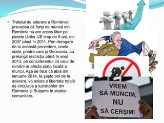  Tratatul de aderare a României
prevedea că forţa de muncă din
România nu are acces liber pe
pieţele ţărilor UE timp de 5 ani, din

2007 până în 2011. Prin derogare
de la această prevedere, unele
state, printre care şi Germania, au
prelungit restricţia până în anul
2013, pe considerentul că valul de
români ar afecta piaţa locală a
muncii. Aşa se face că abia din
ianuarie 2014, la şapte ani de la
aderare, va exista o libertate totală
de circulaţie a lucrătorilor din
Romania şi Bulgaria în statele
comunitare.

 