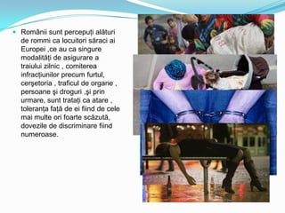 Românii sunt percepuţi alături
de rommi ca locuitori săraci ai
Europei ,ce au ca singure
modalităţi de asigurare a
traiului zilnic , comiterea

infracţiunilor precum furtul,
cerşetoria , traficul de organe ,
persoane şi droguri ,şi prin
urmare, sunt trataţi ca atare ,
toleranţa faţă de ei fiind de cele
mai multe ori foarte scăzută,
dovezile de discriminare fiind
numeroase.

 