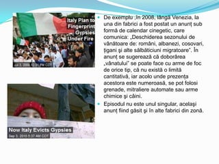  De exemplu ,în 2008, lângă Venezia, la
una din fabrici a fost postat un anunţ sub
formă de calendar cinegetic, care
comunica: „Deschiderea sezonului de
vânătoare de: români, albanezi, cosovari,
ţigani şi alte sălbăticiuni migratoare”. În
anunţ se sugerează că doborârea
„vânatului” se poate face cu arme de foc
de orice tip, că nu există o limită
cantitativă, iar acolo unde prezenţa
acestora este numeroasă, se pot folosi
grenade, mitraliere automate sau arme
chimice şi câini.
 Episodul nu este unul singular, acelaşi
anunţ fiind găsit şi în alte fabrici din zonă.

 