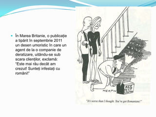  În Marea Britanie, o publicaţie

a tipărit în septembrie 2011
un desen umoristic în care un
agent de la o companie de
deratizare, uitându-se sub
scara clienţilor, exclamă:
“Este mai rău decât am
crezut! Sunteţi infestaţi cu
români!”

 