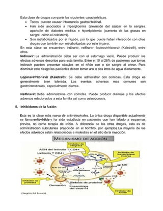 Esta clase de drogas comparte las siguientes características:
 Todos pueden causar intolerancia gastrointestinal.
 Han sido asociados a hiperglicemia (elevación del azúcar en la sangre),
aparición de diabetes mellitus e hiperlipidemia (aumento de las grasas en
sangre, como el colesterol).
 Son metabolizados por el hígado, por lo que puede haber interacción con otras
drogas que también son metabolizadas por este órgano.
En esta clase se encuentran: indinavir, nelfinavir, lopinavir/ritonavir (Kaletra®), entre
otros.
Indinavir: La administración debe ser con el estomago vacío. Puede producir los
efectos adversos descritos para esta familia. Entre el 10 al 28% de pacientes que tomas
indinavir pueden presentar cálculos en el riñón con o sin sangre al orinar. Para
disminuir este riesgo los pacientes deben tomar uno o dos litros de agua diariamente.
Lopinavir/ritonavir (Kaletra®): Se debe administrar con comidas. Esta droga es
generalmente bien tolerada. Los eventos adversos mas comunes son
gastrointestinales, especialmente diarrea.
Nelfinavir: Debe administrarse con comidas. Puede producir diarreas y los efectos
adversos relacionados a esta familia así como osteoporosis.
5. Inhibidores de la fusión:
Esta es la clase más nueva de antirretrovirales. La única droga disponible actualmente
se llama enfuvirtide y ha sido estudiada en pacientes que han fallado a esquemas
previos, no como terapia de inicio. A diferencia de las otras drogas, esta es de
administración subcutánea (inyección en el hombro, por ejemplo) La mayoría de los
efectos adversos están relacionados a molestias en el sitio de la inyección.
 