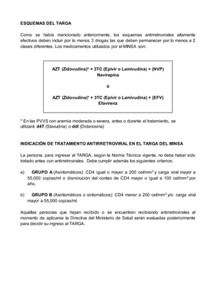 ESQUEMAS DEL TARGA
Como se había mencionado anteriormente, los esquemas antirretrovirales altamente
efectivos deben incluir por lo menos 3 drogas las que deben permanecer por lo menos a 2
clases diferentes. Los medicamentos utilizados por el MINSA son:
AZT (Zidovudina)* + 3TC (Epivir o Lamivudina) + (NVP)
Nevirapina
ó
AZT (Zidovudina)* + 3TC (Epivir o Lamivudina) + (EFV)
Efavirenz
* En las PVVS con anemia moderada o severa, antes o durante el tratamiento, se
utilizará d4T (Stavudina) o ddI (Didanosina)
INDICACIÓN DE TRATAMIENTO ANTIRRETROVIRAL EN EL TARGA DEL MINSA
La persona, para ingresar al TARGA, según la Norma Técnica vigente, no debe haber sido
tratado antes con antirretrovirales. Debe cumplir además los siguientes criterios:
a) GRUPO A (Asintomáticos): CD4 igual o mayor a 200 cel/mm3 y carga viral mayor a
55,000 copias/ml o disminución del conteo de CD4 mayor o igual a 100 cel/mm3 por
año.
b) GRUPO B (Asintomáticos o sintomáticos): CD4 menor a 200 cel/mm3 y/o carga viral
mayor a 55,000 copias/ml.
Aquellas personas que hayan recibido o se encuentren recibiendo antirretrovirales al
momento de aplicarse la Directiva del Ministerio de Salud serán evaluadas posteriormente
para decidir su ingreso al TARGA.
 