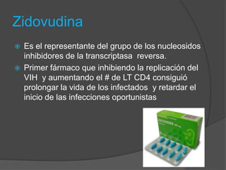 Zidovudina
   Es el representante del grupo de los nucleosidos
    inhibidores de la transcriptasa reversa.
   Primer fármaco que inhibiendo la replicación del
    VIH y aumentando el # de LT CD4 consiguió
    prolongar la vida de los infectados y retardar el
    inicio de las infecciones oportunistas
 