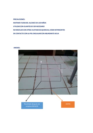 PRECAUCIONES: 
MATENER FUERA DEL ALCANCE DE LOS NIÑOS 
UTILIZAR CON GUANTES DE SER NECESARIO 
NO MEZCLAR CON OTRAS SUSTANCIAS QUIMICAS, COMO DETERGENTES 
EN CONTACTO CON LA PIEL ENGUAJAR CON ABUNDANTE AGUA 
ANEXOS: 
Resultado después de 
emplear BICACID 
ANTES 
