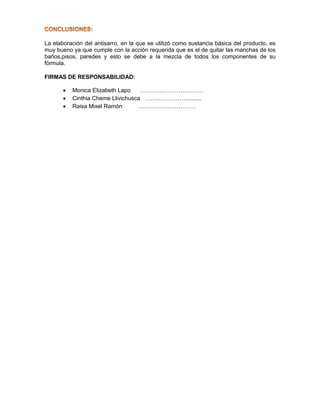 La elaboración del antisarro, en la que se utilizó como sustancia básica del producto, es
muy bueno ya que cumple con la acción requerida que es el de quitar las manchas de los
baños,pisos, paredes y esto se debe a la mezcla de todos los componentes de su
fórmula.
FIRMAS DE RESPONSABILIDAD:
 Monica Elizabeth Lapo ……………………………
 Cinthia Cheme Llivichusca …………………..........
 Raisa Mixel Ramón …………………………
 