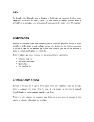 USO
Su fórmula está elaborada para la limpieza y desinfección de sanitarios, lavabos, tinas,
mingitorios, accesorios de baño y pisos. De esta manera el inodoro quedará limpio y
protegido de la acumulación de sarro, que es lo que ocasiona los malos olores del excusado.
JUSTIFICACIÓN
Percutex es elaborado como una alternativa para no utilizar los productos a base de ácido
clorhídrico, ácido nítrico y ácido sulfúrico ya que estos ácidos son muy tóxicos, corrosivos
y afectan la salud de las personas que utilizan estos químicos por sus efectos adversos al
entrar al contacto con la piel o por inhalación.
Entre los efectos que puede provocar por usar estos químicos encontramos:
 Irritación en la piel
 Dificultad respiratoria
 Quemaduras
 Tos y sofocación
INSTRUCCIONES DE USO
Esparcir el producto en el lugar a limpiar dejar actuar unos segundos y con una esponja,
trapo, o cualquier otro objeto frotar la zona, de esta manera se removerá la suciedad
dejando limpio su piso o cualquier superficie que desee.
Posterior a esto enjuagar con abundante agua hasta que no que rastro de espuma, de esta
manera se eliminara el producto por completo.
 