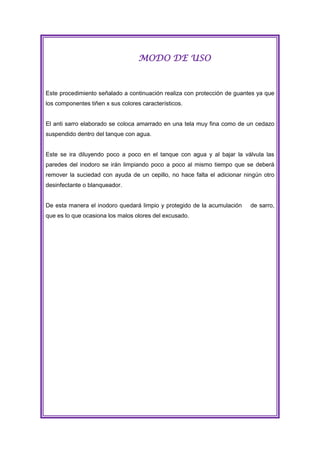 MODO DE USO

Este procedimiento señalado a continuación realiza con protección de guantes ya que
los componentes tiñen x sus colores característicos.

El anti sarro elaborado se coloca amarrado en una tela muy fina como de un cedazo
suspendido dentro del tanque con agua.

Este se ira diluyendo poco a poco en el tanque con agua y al bajar la válvula las
paredes del inodoro se irán limpiando poco a poco al mismo tiempo que se deberá
remover la suciedad con ayuda de un cepillo, no hace falta el adicionar ningún otro
desinfectante o blanqueador.

De esta manera el inodoro quedará limpio y protegido de la acumulación
que es lo que ocasiona los malos olores del excusado.

de sarro,

 