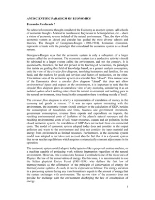 1
ANTISCIENTIFIC PARADIGM OF ECONOMICS
Fernando Alcoforado *
No school of economic thought considered the Economy as an open system. All schools
of economic thought - Marxist to neoclassical, Keynesian to Schumpeterian, etc. - share
a vision of economic system isolated of the natural environment. Thus, the view of the
economic system as closed and circular has guided the most diverse schools and
theories. The thought of Georgescu-Roegen (1906-1994), Romanian economist,
represents a break with the paradigm that considered the economic system as a closed
system.
Georgescu-Roegen says that the economic system is only a subsystem of a larger
system called the environment. The economic system (as a productive activity) should
be subjected to a larger system called the environment, and not the contrary. It is
questionable, therefore, the fact still prevail in the teaching of Economics, the paradigm
that insists on guiding this field of knowledge based, as a general analysis assumption,
only the view of the circular flow diagram, involving businesses and families, for one
hand, and the markets for goods and services and factors of production, on the other.
This narrow view of the economic system on a circular flow "closed". This narrow view
of the Economics about a circular flow diagram "closed" that does not allow
environmental inputs and outputs to the environment, it is important to note that the
circular flow diagram gives an unrealistic view of any economy, considering it as an
isolated system which nothing enters from the natural environment and nothing goes to
the natural environment, since based in this conception there is nothing outside of itself.
The circular flow diagram is strictly a representation of circulation of money in the
economy and goods in reverse. If it was an open system interacting with the
environment, the economic system should consider in the calculation of GDP, besides
the consumption of households and firms, business and government investment,
government consumption, revenue from exports and expenditure on imports, the
resulting environmental costs of depletion of the planet's natural resources and the
resulting environmental costs of soil, water resources, oceans and air pollution. In the
closed economic system, the calculation of GDP does not include these environmental
costs. The model of economic system adopted today does not consider in the output
pollution and waste to the environment and does not consider the input material and
energy from environment as limited resources. Furthermore, in the economic system
model now adopted is not taken into account also the fact that it is a dynamic system
that never reaches equilibrium which requires systematically constant adjustments in its
operation.
The economic system model adopted today operates like a perpetual motion machine, or
a machine capable of producing work without interruption regardless of the natural
environment. However, this is unrealistic because it contradicts one of the main laws of
Physics: the law of the conservation of energy. On this issue, it is recommended to use
the Italian physicist Enrico Fermi (1901-1954) who defines the first law of
thermodynamics as the affirmation of the principle of conservation of energy for
thermodynamic systems. As such, it can be expressed as follows: The energy variation
in a processing system during any transformation is equals to the amount of energy that
the system exchanges with environment. The narrow view of the economy does not
provide for exchange with the environment disobeying the law of conservation of
energy.
 