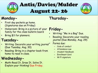 Antis/Davies/MulderAugust 22- 26  Monday-  First day packets go home. (Signatures due on Friday) Homeroom: Bring in a picture of your family for the class bulletin board Bring $3 for planners. Tuesday-  Writing: Decorate your writing journal (Due Tuesday, Aug. 30) Reading: Bring in a chapter book from home to read in class. Wednesday- Math-Read It, Draw It, Solve It. Explain your thinking! Due Friday. Thursday- Friday- Writing: “Me in a Bag” Due. Reading: Decorate your reading journal (Due Monday, Aug. 29) Forms due: Code of conduct Attendance Law Student Handbook Enrollment Card Wi Fi signature 