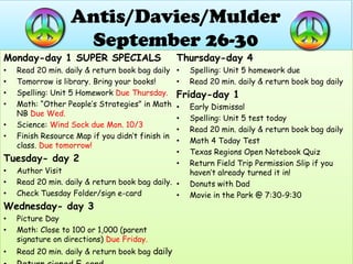 Antis/Davies/MulderSeptember 26-30 Monday-day 1 SUPER SPECIALS Read 20 min. daily & return book bag daily Tomorrow is library. Bring your books! Spelling: Unit 5 Homework Due Thursday. Math: “Other People’s Strategies” in Math NB DueWed. Science: Wind Sock due Mon. 10/3 Finish Resource Map if you didn’t finish in class. Due tomorrow! Tuesday- day 2 Author Visit Read 20 min. daily & return book bag daily. Check Tuesday Folder/sign e-card  Wednesday- day 3 Picture Day Math: Close to 100 or 1,000 (parent signature on directions) Due Friday. Read 20 min. daily & return book bag daily Return signed E-card Thursday-day 4 Spelling: Unit 5 homework due Read 20 min. daily & return book bag daily Friday-day 1 Early Dismissal Spelling: Unit 5 test today Read 20 min. daily & return book bag daily Math 4 Today Test Texas Regions Open Notebook Quiz Return Field Trip Permission Slip if you haven’t already turned it in! Donuts with Dad  Movie in the Park @ 7:30-9:30 