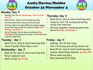 Antis/Davies/Mulder
                          October 31-November 4
Monday-Day 4
    Spelling Unit 10 due Wednesday. Have an adult
•
    check it.
                                                      Thursday-day 3
•   Read 20 min. daily & return book bag daily        • Read 20 min. daily & return book bag daily
•   Library tomorrow-bring back library book          • Study for Unit 1-5 revising and editing
•   Writing: Write at least ONE entry (daily pages)     review test tomorrow.
    in your writing journal this week at home. DUE    • Writing: Snapshot homework goes home,
    Monday, November 7.                                 due on Monday, November 4
•   Social Studies: Native American Review Due
    Thursday (5 bonus points on quiz if returned with
    a parent signature)
Tuesday- day 1                                   Friday- day 4
• Read 20 min. daily & return book bag daily. •      Spelling: Unit 10 test today
• Check Tuesday Folder/sign e-card            •      Unit 1-5 revising and editing review test
Wednesday- day 2                              •      Read 20 min. daily & return book bag daily
• Read 20 min. daily & return book bag daily •       Science: Moon Phase Calendar due Nov.28th
• Return signed E-card                        •      Native American Quiz
• Math-Arrays due Friday                      •      Early Dismissal @ 12:30pm
 