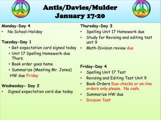Antis/Davies/Mulder
                         January 17-20
Monday-Day 4                           Thursday-Day 3
• No School-Holiday                    • Spelling Unit 17 Homework due
                                       • Study for Revising and editing test
Tuesday-Day 1                             unit 9
   • Get expectation card signed today • Math-Division review due
   • Unit 17 Spelling Homework-due
     Thurs.
   • Book order goes home
                                       Friday-Day 4
   • Summarize (Meeting Mr. Jones)
                                       • Spelling Unit 17 Test
    HW due Friday
                                       • Revising and Editing Test Unit 9
                                       • Book Orders Due-checks or on-line
Wednesday- Day 2
                                          orders only please. No cash.
• Signed expectation card due today
                                       • Summarize HW due
                                       • Division Test
 