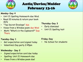 Antis/Davies/Mulder
                      February 13-16
Monday-Day 4
• Unit 21 Spelling Homework-due Wed.
• Read 20 minutes & return your book
  daily
                                     Thursday-Day 3
• “Top Secret Envelope” due
                                     • Early dismissal
• Views from a Window poem due Wed
                                     • Unit 21 Spelling test
• Math-”What’s in the Cupboard?” Due
   Thurs.

Tuesday-Day 1                         Friday-Day
• Get expectation card signed today   • No School for students
• Valentine’s Day party 2:45pm

Wednesday- Day 2
• Signed expectation card due today
• Spelling: Unit 21 Homework due
• Views from a Window poem due!
 