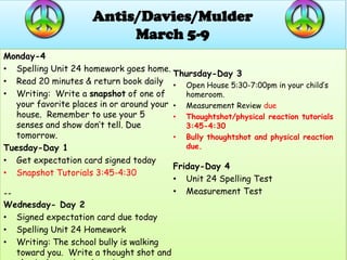 Antis/Davies/Mulder
                           March 5-9
Monday-4
• Spelling Unit 24 homework goes home.
                                          Thursday-Day 3
• Read 20 minutes & return book daily • Open House 5:30-7:00pm in your child’s
• Writing: Write a snapshot of one of        homeroom.
   your favorite places in or around your • Measurement Review due
   house. Remember to use your 5          • Thoughtshot/physical reaction tutorials
   senses and show don’t tell. Due           3:45-4:30
   tomorrow.                              • Bully thoughtshot and physical reaction
Tuesday-Day 1                                due.
• Get expectation card signed today
                                          Friday-Day 4
• Snapshot Tutorials 3:45-4:30
                                          • Unit 24 Spelling Test
--                                        • Measurement Test
Wednesday- Day 2
• Signed expectation card due today
• Spelling Unit 24 Homework
• Writing: The school bully is walking
  toward you. Write a thought shot and
 