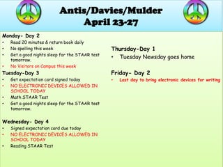 Antis/Davies/Mulder
                               April 23-27
Monday- Day 2
•   Read 20 minutes & return book daily
•   No spelling this week                        Thursday-Day 1
•   Get a good nights sleep for the STAAR test
    tomorrow.
                                                 • Tuesday Newsday goes home
•   No Visitors on Campus this week
Tuesday-Day 3                                    Friday- Day 2
•   Get expectation card signed today            •   Last day to bring electronic devices for writing
•   NO ELECTRONIC DEVICES ALLOWED IN
    SCHOOL TODAY
•   Math STAAR Test
•   Get a good nights sleep for the STAAR test
    tomorrow.


Wednesday- Day 4
•   Signed expectation card due today
•   NO ELECTRONIC DEVICES ALLOWED IN
    SCHOOL TODAY
•   Reading STAAR Test
 
