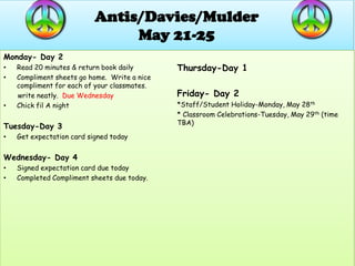 Antis/Davies/Mulder
                                May 21-25
Monday- Day 2
•   Read 20 minutes & return book daily       Thursday-Day 1
•   Compliment sheets go home. Write a nice
    compliment for each of your classmates.
    write neatly. Due Wednesday               Friday- Day 2
•   Chick fil A night                         *Staff/Student Holiday-Monday, May 28th
                                              * Classroom Celebrations-Tuesday, May 29th (time
                                              TBA)
Tuesday-Day 3
•   Get expectation card signed today


Wednesday- Day 4
•   Signed expectation card due today
•   Completed Compliment sheets due today.
 