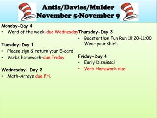 Antis/Davies/Mulder
               November 5-November 9
Monday-Day 4
• Word of the week-due Wednesday Thursday-Day 3
                                   • Boosterthon Fun Run 10:20-11:00
Tuesday-Day 1                         Wear your shirt.
• Please sign & return your E-card
• Verbs homework-due Friday        Friday-Day 4
                                   • Early Dismissal
Wednesday- Day 2                   • Verb Homework due
• Math-Arrays due Fri.
 