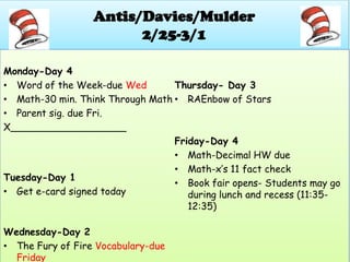 Antis/Davies/Mulder
                        2/25-3/1

Monday-Day 4
• Word of the Week-due Wed        Thursday- Day 3
• Math-30 min. Think Through Math • RAEnbow of Stars
• Parent sig. due Fri.
X___________________
                                  Friday-Day 4
                                  • Math-Decimal HW due
                                  • Math-x’s 11 fact check
Tuesday-Day 1
                                  • Book fair opens- Students may go
• Get e-card signed today            during lunch and recess (11:35-
                                     12:35)

Wednesday-Day 2
• The Fury of Fire Vocabulary-due
  Friday
 