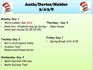 Antis/Davies/Mulder
                        3/4-3/8

Monday-Day 1
• Word Ladder-due Wed               Thursday- Day 4
• Book fair- Students may go during • Open House
  lunch and recess (11:35-12:35)


                                  Friday-Day 1
Tuesday-Day 2
                                  • Spring Break 3/11-3/15
• Get e-card signed today
• Science Test-
  Resources/Conservation

Wednesday-Day 3
• Math-Decimal HW due
• Math-Decimal Test
 
