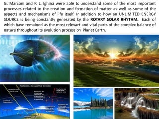 G. Marconi and P. L. Ighina were able to understand some of the most important processes related to the creation and formation of matter as well as some of the aspects and mechanisms of life itself. In addition to how an UNLIMITED ENERGY SOURCE is being constantly generated by the ROTARY SOLAR RHYTHM. Each of which have remained as the most relevant and vital parts of the complex balance of nature throughout its evolution process on Planet Earth.  