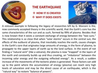 A relevant example in following the legacy of researches left by G. Marconi is the, now commonly accepted theory in the scientific world, that the Earth's core has the same characteristics of the sun and as such, formed by 99% of plasma. Besides that is now known that it exists a constant exchange of energy between the "two suns." This relationship is so close that when “solar storms” occurs in the central sun, the effects of the outburst of plasma, that inevitably reaches the earth, causes changes in the Earth's core that originates large amounts of energy, in the form of plasma, to propagate to the upper layers of earth up to the land surface. In the event of not finding a "natural vent“ (like a volcano), the plasma is now “trapped” in the layers of the earth and constantly builds up and thus creating, an "imbalance” between the incoming solar energy and the outgoing reflected energy". As a result, a sudden increase of the movements of the tectonic plates is generated. These factors can add up to the point where the accumulation of energy (plasma) can reach very high levels of saturation and may be the direct cause of an earthquake, which is the "natural way” to restore "balance of powers“. 
THE EARTHQUAKE 
HOW IT IS CREATED 
WHY IT DOES EXISTS  
