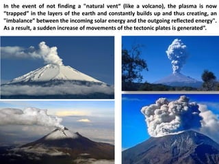 In the event of not finding a "natural vent“ (like a volcano), the plasma is now “trapped” in the layers of the earth and constantly builds up and thus creating, an "imbalance” between the incoming solar energy and the outgoing reflected energy". As a result, a sudden increase of movements of the tectonic plates is generated”.  