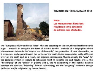 TEMBLOR EN FERRARA ITALIA 2012 
Nota: 
Los monumentos históricos resultaron ser la categoría 
de edificio mas afectados. 
The "sunspots activity and solar flares" that are occurring on the sun, shoot directly on earth huge amounts of energy in the form of plasma. By the theories of P. Luigi Ighina these plasma waves induce in the "central sun of the earth," the generation of new plasma that, as it propagate and expand toward the surface of the earth, it also accumulates in the different layers of the earth and, as a result, can produce earthquakes. That is actually the “way” for the complex system of nature to rebalance itself. In specific the end results are: 1. the “discharging” of the “excess” of plasma and 2. the re-establishing of the optimal balance between the constant “incoming” flow of solar energy and the “outgoing” terrestrial energy (reflected and/or originated by the earth core).  