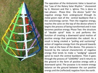 The operation of the Antiseismic Valve is based on the "Law of the Rotary Solar Rhythm “ discovered by G. Marconi and Pier L. Ighina. This is done in two phases: Phase One: the device "pulls" the negative energy from underground through its metal green root of the central backbone that is the core/energy carrier. Then the negative energy, reaches the cone on the top of the device where it begins the process of being transformed and it now becomes positive energy. Phase Two: the structure of "double spiral" kicks in and performs the function of creating a downward spiral motion of positive energy that penetrates the subsoil. As a result is being created a "pulling and suctioning” action of negative energy from the ground towards the root at the base of the device. This process is favored by the natural characteristic of negative energy that tends to make a "wedging" upward spiral to reach the central backbone. Then it goes through the process of "LOADING“ and it returns to the ground in the form of positive energy with a downward spiral. The purpose is to restore energy balance on the ground between the sun positive energy and the (reflected) negative from the earth.  