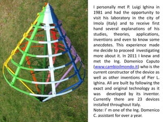 I personally met P. Luigi Ighina in 1981 and had the opportunity to visit his laboratory in the city of Imola (Italy) and to receive first hand several explanations of his studies, theories, applications, inventions and even to know some anecdotes. This experience made me decide to proceed investigating more about it. In 2011 I knew and met the Ing. Domenico Caputo (www.cambioilmondo.it) who is the current constructor of the device as well as other inventions of Pier L. Ighina. All are built by following the exact and original technology as it was developed by its inventor. Currently there are 23 devices installed throughout Italy. 
Note: I’ m one of the Ing. Domenico C. assistant for over a year.  