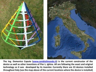 The Ing. Domenico Caputo (www.cambioilmondo.it) is the current constructor of the device as well as other inventions of Pier L. Ighina. All are following the exact and original technology as it was developed by its inventor. Currently there are 23 devices installed throughout Italy (see the map above of the current locations where the device is installed)  