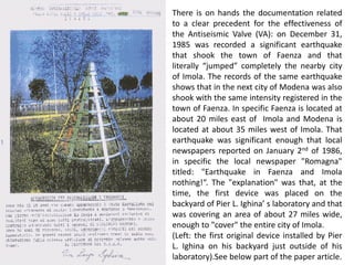 There is on hands the documentation related to a clear precedent for the effectiveness of the Antiseismic Valve (VA): on December 31, 1985 was recorded a significant earthquake that shook the town of Faenza and that literally “jumped” completely the nearby city of Imola. The records of the same earthquake shows that in the next city of Modena was also shook with the same intensity registered in the town of Faenza. In specific Faenza is located at about 20 miles east of Imola and Modena is located at about 35 miles west of Imola. That earthquake was significant enough that local newspapers reported on January 2nd of 1986, in specific the local newspaper "Romagna" titled: "Earthquake in Faenza and Imola nothing!“. The "explanation" was that, at the time, the first device was placed on the backyard of Pier L. Ighina’ s laboratory and that was covering an area of about 27 miles wide, enough to "cover" the entire city of Imola. (Left: the first original device installed by Pier L. Ighina on his backyard just outside of his laboratory).See below part of the paper article.  
