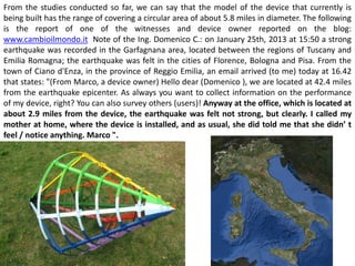 From the studies conducted so far, we can say that the model of the device that currently is being built has the range of covering a circular area of about 5.8 miles in diameter. The following is the report of one of the witnesses and device owner reported on the blog: www.cambioilmondo.it Note of the Ing. Domenico C.: on January 25th, 2013 at 15:50 a strong earthquake was recorded in the Garfagnana area, located between the regions of Tuscany and Emilia Romagna; the earthquake was felt in the cities of Florence, Bologna and Pisa. From the town of Ciano d'Enza, in the province of Reggio Emilia, an email arrived (to me) today at 16.42 that states: "(From Marco, a device owner) Hello dear (Domenico ), we are located at 42.4 miles from the earthquake epicenter. As always you want to collect information on the performance of my device, right? You can also survey others (users)! Anyway at the office, which is located at about 2.9 miles from the device, the earthquake was felt not strong, but clearly. I called my mother at home, where the device is installed, and as usual, she did told me that she didn’ t feel / notice anything. Marco ".  