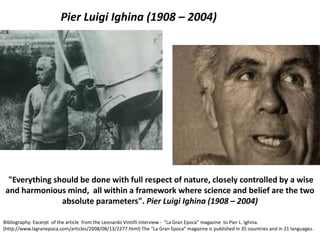 "Everything should be done with full respect of nature, closely controlled by a wise and harmonious mind, all within a framework where science and belief are the two absolute parameters". Pier Luigi Ighina (1908 – 2004) 
Bibliography: Excerpt of the article from the Leonardo Vintiñi interview - “La Gran Epoca” magazine to Pier L. Ighina. (http://www.lagranepoca.com/articles/2008/08/13/2277.html) The “La Gran Epoca“ magazine is published in 35 countries and in 21 languages. 
Pier Luigi Ighina (1908 – 2004)  