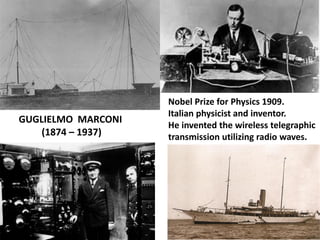 GUGLIELMO MARCONI 
(1874 – 1937) 
Nobel Prize for Physics 1909. Italian physicist and inventor. 
He invented the wireless telegraphic transmission utilizing radio waves.  