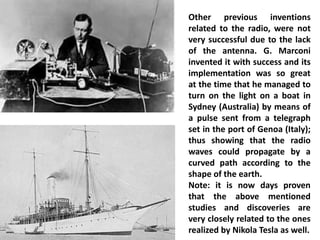 Other previous inventions related to the radio, were not very successful due to the lack of the antenna. G. Marconi invented it with success and its implementation was so great at the time that he managed to turn on the light on a boat in Sydney (Australia) by means of a pulse sent from a telegraph set in the port of Genoa (Italy); thus showing that the radio waves could propagate by a curved path according to the shape of the earth. 
Note: it is now days proven that the above mentioned studies and discoveries are very closely related to the ones realized by Nikola Tesla as well.  