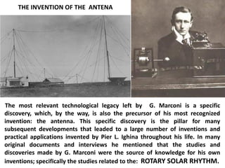 The most relevant technological legacy left by G. Marconi is a specific discovery, which, by the way, is also the precursor of his most recognized invention: the antenna. This specific discovery is the pillar for many subsequent developments that leaded to a large number of inventions and practical applications invented by Pier L. Ighina throughout his life. In many original documents and interviews he mentioned that the studies and discoveries made by G. Marconi were the source of knowledge for his own inventions; specifically the studies related to the: ROTARY SOLAR RHYTHM. 
THE INVENTION OF THE ANTENA  
