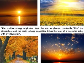 "The positive energy originated from the sun as plasma, constantly “hits” the atmosphere and the earth in huge quantities. It has the form of a clockwise spiral with a yellow color”.  