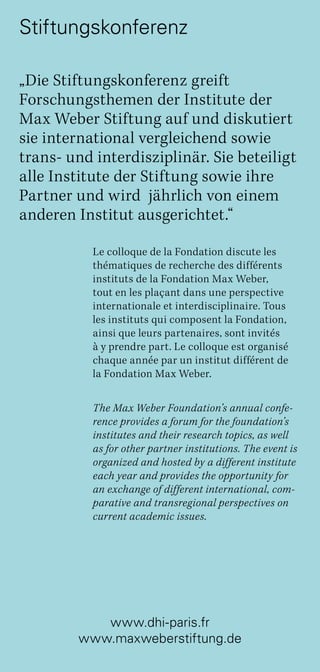 www.dhi-paris.fr
www.maxweberstiftung.de
„Die Stiftungskonferenz greift
Forschungsthemen der Institute der
Max Weber Stiftung auf und diskutiert
sie international vergleichend sowie
trans- und interdisziplinär. Sie beteiligt
alle Institute der Stiftung sowie ihre
Partner und wird jährlich von einem
anderen Institut ausgerichtet.“
Le colloque de la Fondation discute les
thématiques de recherche des différents
instituts de la Fondation Max Weber,
tout en les plaçant dans une perspective
internationale et interdisciplinaire. Tous
les instituts qui composent la Fondation,
ainsi que leurs partenaires, sont invités
à y prendre part. Le colloque est organisé
chaque année par un institut différent de
la Fondation Max Weber.
The Max Weber Foundation’s annual confe-
rence provides a forum for the foundation’s
institutes and their research topics, as well
as for other partner institutions. The event is
organized and hosted by a different institute
each year and provides the opportunity for
an exchange of different international, com-
parative and transregional perspectives on
current academic issues.
Stiftungskonferenz
 