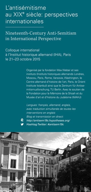 Organisé par la fondation Max Weber et ses
instituts (Instituts historiques allemands Londres,
Moscou, Paris, Rome, Varsovie, Washington, le
Centre allemand d’histoire de l’art, Paris, le Orient
Institute Istanbul) ainsi que le Zentrum für Antise-
mitismusforschung,TU Berlin. Avec le soutien de
la Fondation pour la Mémoire de la Shoah et du
Musée d’art et d’histoire du Judaïsme (MAHJ)
Langues: français, allemand, anglais,
avec traduction simultanée de toutes les
interventions en anglais
Blog et transmission en direct:
http://antisem19c.hypotheses.org/
HashtagTwitter: #antisem19c
Colloque international
à l’Institut historique allemand (IHA), Paris
le 21–23 octobre 2015
L’antisémitisme
au XIXe
siècle: perspectives
internationales
Nineteenth-Century Anti-Semitism
in International Perspective
 