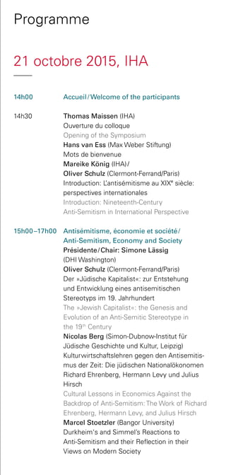 Programme
21 octobre 2015, IHA
14h00 	 Accueil /  Welcome of the participants
14h30 	 Thomas Maissen (IHA)
	 Ouverture du colloque
	 Opening of the Symposium  
	 Hans van Ess (Max Weber Stiftung)
	 Mots de bienvenue
	 Mareike König (IHA) / 
Oliver Schulz (Clermont-Ferrand/Paris)
	 Introduction: L’antisémitisme au XIXe
siècle:
perspectives internationales  
	 Introduction: Nineteenth-Century
Anti-Semitism in International Perspective
15h00 –17h00 	 Antisémitisme, économie et société /
Anti-Semitism, Economy and Society
Présidente / Chair: Simone Lässig
(DHI Washington)
	 Oliver Schulz (Clermont-Ferrand/Paris)
	 Der »Jüdische Kapitalist«: zur Entstehung
und Entwicklung eines antisemitischen
Stereotyps im 19. Jahrhundert
	 The »Jewish Capitalist«: the Genesis and
Evolution of an Anti-Semitic Stereotype in
the 19th
Century
	 Nicolas Berg (Simon-Dubnow-Institut für
Jüdische Geschichte und Kultur, Leipzig)
	 Kulturwirtschaftslehren gegen den Antisemitis-
mus der Zeit: Die jüdischen Nationalökonomen
Richard Ehrenberg, Hermann Levy und Julius
Hirsch
	 Cultural Lessons in Economics Against the
Backdrop of Anti-Semitism: The Work of Richard
Ehrenberg, Hermann Levy, and Julius Hirsch
	 Marcel Stoetzler (Bangor University)
Durkheim‘s and Simmel’s Reactions to
Anti-Semitism and their Reflection in their
Views on Modern Society
 