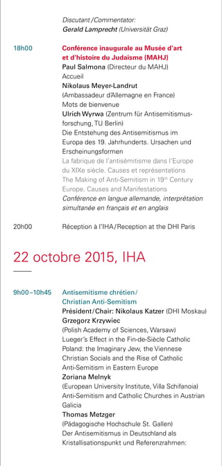 Discutant  / Commentator:
Gerald Lamprecht (Universität Graz)
18h00 	 Conférence inaugurale au Musée d’art
et d’histoire du Judaïsme (MAHJ)
	 Paul Salmona (Directeur du MAHJ)
	 Accueil
	 Nikolaus Meyer-Landrut
(Ambassadeur d’Allemagne en France)
	 Mots de bienvenue
	 Ulrich Wyrwa (Zentrum für Antisemitismus­
forschung, TU Berlin)
	 Die Entstehung des Antisemitismus im
Europa des 19. Jahrhunderts. Ursachen und
Erscheinungsformen
	 La fabrique de l’antisémitisme dans l’Europe
du XIXe siècle. Causes et représentations
	 The Making of Anti-Semitism in 19th
Century
Europe. Causes and Manifestations
	 Conférence en langue allemande, interprétation
simultanée en français et en anglais
20h00 	 Réception à l’IHA / Reception at the DHI Paris
22 octobre 2015, IHA
9h00 –10h45	 Antisemitisme chrétien / 
Christian Anti-Semitism
Président / Chair: Nikolaus Katzer (DHI Moskau)
	 Grzegorz Krzywiec
(Polish Academy of Sciences, Warsaw)
	 Lueger’s Effect in the Fin-de-Siècle Catholic
Poland: the Imaginary Jew, the Viennese
Christian Socials and the Rise of Catholic
Anti-Semitism in Eastern Europe
	 Zoriana Melnyk
(European University Institute, Villa Schifanoia)
	 Anti-Semitism and Catholic Churches in Austrian
Galicia	
	 Thomas Metzger
(Pädagogische Hochschule St. Gallen)
	 Der Antisemitismus in Deutschland als
Kristalli­sationspunkt und Referenzrahmen:
 