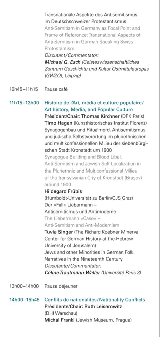 Transnationale Aspekte des Antisemitismus
im Deutsch­schweizer Protestantismus
	 Anti-Semitism in Germany as Focal Point and
Frame of Reference: Transnational Aspects of
Anti-Semitism in German Speaking Swiss
Protestantism
	 Discutant / Commentator:
Michael G. Esch (Geisteswissenschaftliches
Zentrum Geschichte und Kultur Ostmitteleuropas
(GWZO), Leipzig)
10h45 –11h15 	 Pause café
11h15 –13h00	 Histoire de l’Art, média et culture populaire /
Art history, Media, and Popular Culture
	 Président/Chair:Thomas Kirchner (DFK Paris)
	 Timo Hagen (Kunsthistorisches Institut Florenz)
Synagogenbau und Ritualmord. Antisemitismus
und jüdische Selbstverortung im pluriethnischen
und multikonfessionellen Milieu der siebenbürgi-
schen Stadt Kronstadt um 1900
	 Synagogue Building and Blood Libel.
Anti-Semitism and Jewish Self-Localization in
the Pluriethnic and Multiconfessional Milieu
of the Transylvanian City of Kronstadt (Bras¸ov)
around 1900
	 Hildegard Frübis
(Humboldt-Universität zu Berlin/CJS Graz)
	 Der »Fall« Liebermann –
Antisemitismus und Antimoderne
	 The Liebermann »Case« –
Anti-Semitism and Anti-Modernism
	 Tuvia Singer (The Richard Koebner Minerva
Center for German History at the Hebrew
University of Jerusalem)
	 Jews and other Minorities in German Folk
Narratives in the Nineteenth Century
	 Discutante / Commentator:
CélineTrautmann-Waller (Université Paris 3)
13h00 –14h00 	 Pause déjeuner
14h00 –15h45 	 Conflits de nationalités / Nationality Conflicts
Présidente/Chair: Ruth Leiserowitz
(DHI Warschau)
	 Michal Frankl (Jewish Museum, Prague)
 