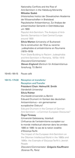 Nationality Conflicts and the Rise of
Anti-Semitism in the Habsburg Monarchy
	 Miloslav Szabó
(Historisches Institut der Slowakischen Akademie
der Wissenschaften in Bratislava)
Populistischer Antisemitismus. Zur Analyse der
antisemitischen Semantik in Ostmitteleuropa
um 1900
	 Populist Anti-Semitism. The Analysis of Anti-­
Semitic Semantics in East Central Europe
around 1900
	 Silvia Marton (University of Bucharest)
De la construction de l’Etat au racisme:
judéophobie et antisémitisme en Roumanie
(1870–1919)
	 From State-Building to Racism: Judeophobia
and Anti-Semitism in Romania, 1870s–1919
	 Discutant / Commentator:
Steven Englund (Zentrum für Antisemitismus­
forschung, TU Berlin)
15h45 –16h15 	 Pause café
16h15 –17h30 	 Réception et transferts / 
	 Reception andTransfer
Président / Chair: Helmut W. Smith
(Vanderbilt University)
	 Silvia Richter
(Humboldt-Universität zu Berlin)
Edouard Drumont im Kontext des deutschen
Antisemitismus – ein gemeinsamer
europäischer Diskurs?
	 Edouard Drumont in the Context of German
Anti-Semitism – a Common European Discourse?
	 ÖzgürTüresay
(Université Galatasaray, Istanbul)
	 L’Influence de l’antisémitisme européen sur
le monde intellectuel ottoman dans les années
1880 et 1890: le cas de la nation israélite
d’Ebüzziya Tevfik
	 The Impact of the European Anti-Semitism on
the Ottoman Intellectual World in the 1880s and
1890s: the Example of Ebüzziya Tevfik‘s Jewish
People
	 Discutant / Commentator: Grégoire Kauffmann
(Science Po, Paris)
 