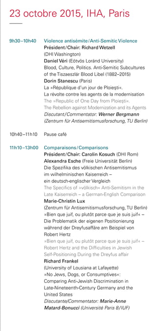 23 octobre 2015, IHA, Paris
9h30 –10h40 	 Violence antisémite / Anti-Semitic Violence
Président / Chair: Richard Wetzell
(DHI Washington)
	 Daniel Véri (Eötvös Loránd University)
Blood, Culture, Politics. Anti-Semitic Subcultures
of the Tiszaeszlár Blood Libel (1882–2015)
	 Dorin Stanescu (Paris)
La »République d’un jour de Ploies¸ti«.
La révolte contre les agents de la modernisation
	 The »Republic of One Day from Ploies¸ti«.
The Rebellion against Modernization and its Agents
	 Discutant / Commentator: Werner Bergmann
(Zentrum für Antisemitismusforschung, TU Berlin)
10h40 –11h10 	 Pause café
11h10 –13h00 	 Comparaisons / Comparisons
Président / Chair: Carolin Kosuch (DHI Rom)
	 Alexandra Esche (Freie Universität Berlin)
Die Spezifika des völkischen Antisemitismus
im wilhelminischen Kaiserreich –
ein deutsch-englischer Vergleich
	 The Specifics of »völkisch« Anti-Semitism in the
Late Kaiserreich – a German-English Comparison
	 Marie-Christin Lux
(Zentrum für Antisemitismusforschung, TU Berlin)
»Bien que juif, ou plutôt parce que je suis juif« –
Die Problematik der eigenen Positionierung
während der Dreyfusaffäre am Beispiel von
Robert Hertz
	 »Bien que juif, ou plutôt parce que je suis juif« –
Robert Hertz and the Difficulties in Jewish
Self-Positioning During the Dreyfus affair
	 Richard Frankel
(University of Lousiana at Lafayette)
»No Jews, Dogs, or Consumptives«:
Comparing Anti-Jewish Discrimination in
Late-Nineteenth-Century Germany and the
United States
	 Discutante/Commentator: Marie-Anne
Matard-Bonucci (Université Paris 8 / IUF)
 
