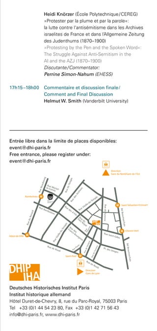 Heidi Knörzer (École Polytechnique / CEREG)
»Protester par la plume et par la parole«:
la lutte contre l‘antisémitisme dans les Archives
israelites de France et dans l’Allgemeine Zeitung
des Judenthums (1870–1900)
	 »Protesting by the Pen and the Spoken Word«:
The Struggle Against Anti-Semitism in the
AI and the AZJ (1870–1900)
	 Discutante / Commentator:
Perrine Simon-Nahum (EHESS)
17h15 –18h00 	 Commentaire et discussion finale /
Comment and Final Discussion
Helmut W. Smith (Vanderbilt University)
Entrée libre dans la limite de places disponibles:
event@dhi-paris.fr
Free entrance, please register under:
event@dhi-paris.fr
Deutsches Historisches Institut Paris 
Institut historique allemand
Hôtel Duret-de-Chevry, 8, rue du Parc-Royal, 75003 Paris
Tel +33 (0)1 44 54 23 80, Fax +33 (0)1 42 71 56 43
info@dhi-paris.fr, www.dhi-paris.fr
 